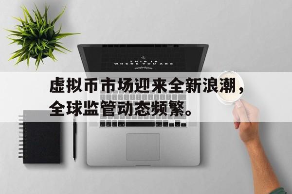 关于虚拟币市场迎来全新浪潮，全球监管动态频繁。的信息